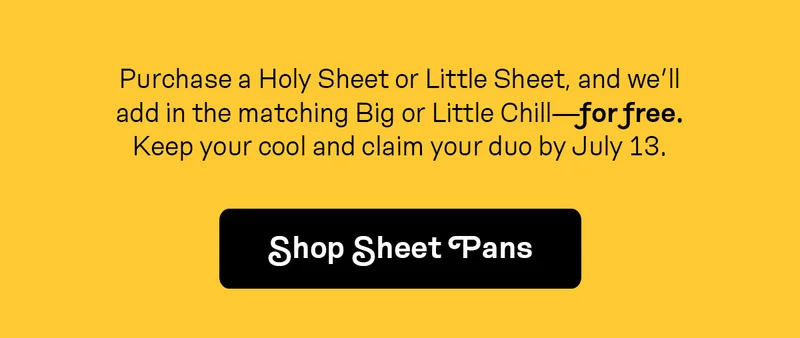 Purchase a Holy Sheet or Little Sheet, and we’ll add in the matching Big or Little Chill—for free. Keep your cool and claim your duo by July 13.