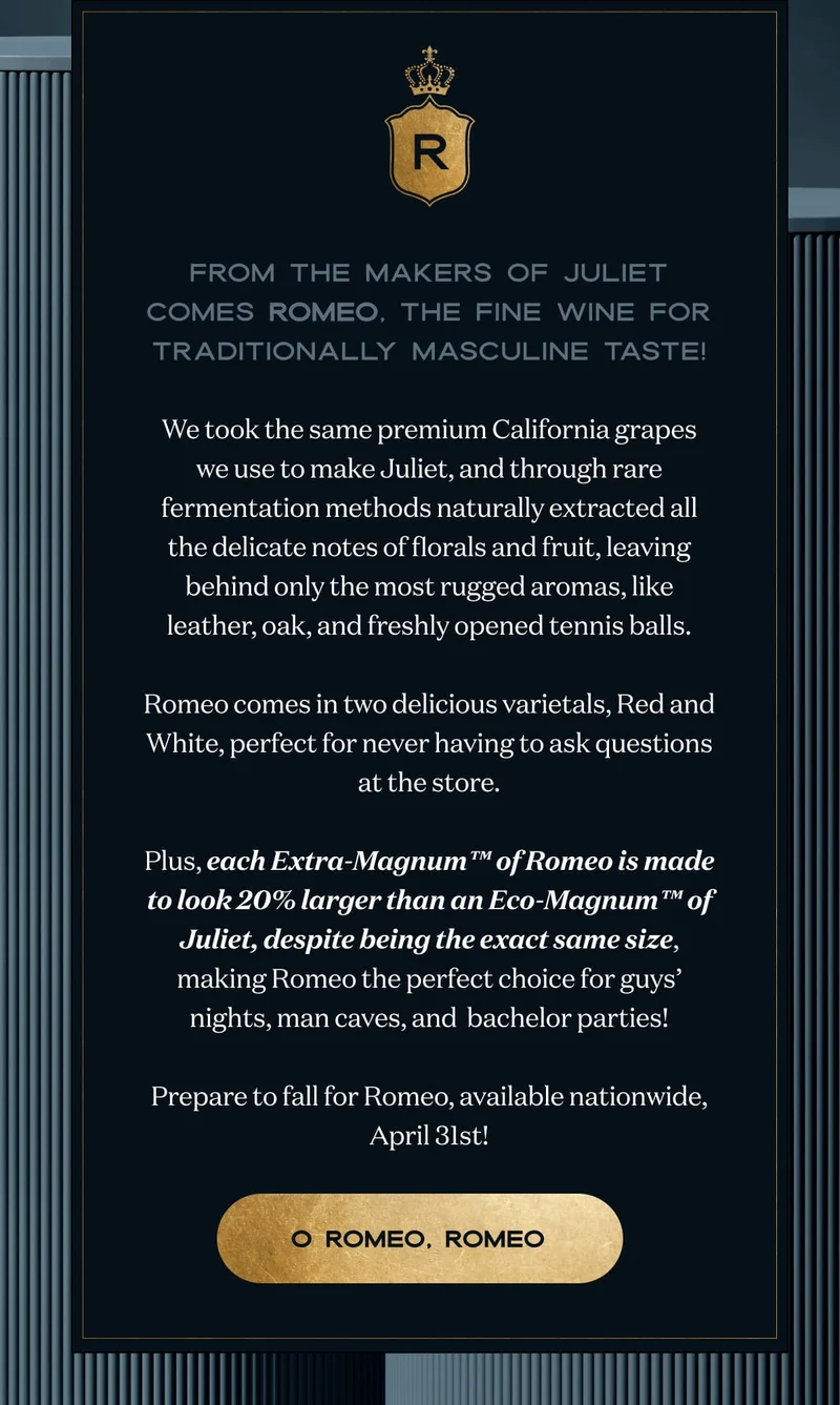 From the makers of Juliet comes Romeo, the fine wine for traditionally masculine taste!  We took the same premium California grapes we use to make Juliet, and through rare fermentation methods naturally extracted all the delicate notes of florals and fruit, leaving behind only the most rugged aromas, like leather, oak, and freshly opened tennis balls.  Romeo comes in two delicious varietals, Red and White, perfect for never having to ask questions at the store.  Plus, each Extra-Magnum™ of Romeo is made to look 20% larger than an Eco-Magnum™ of Juliet, despite being the exact same size, making Romeo the perfect choice for guys’ nights, man caves, and  bachelor parties!  Prepare to fall for Romeo, available nationwide, April 31st! | O Romeo, Romeo