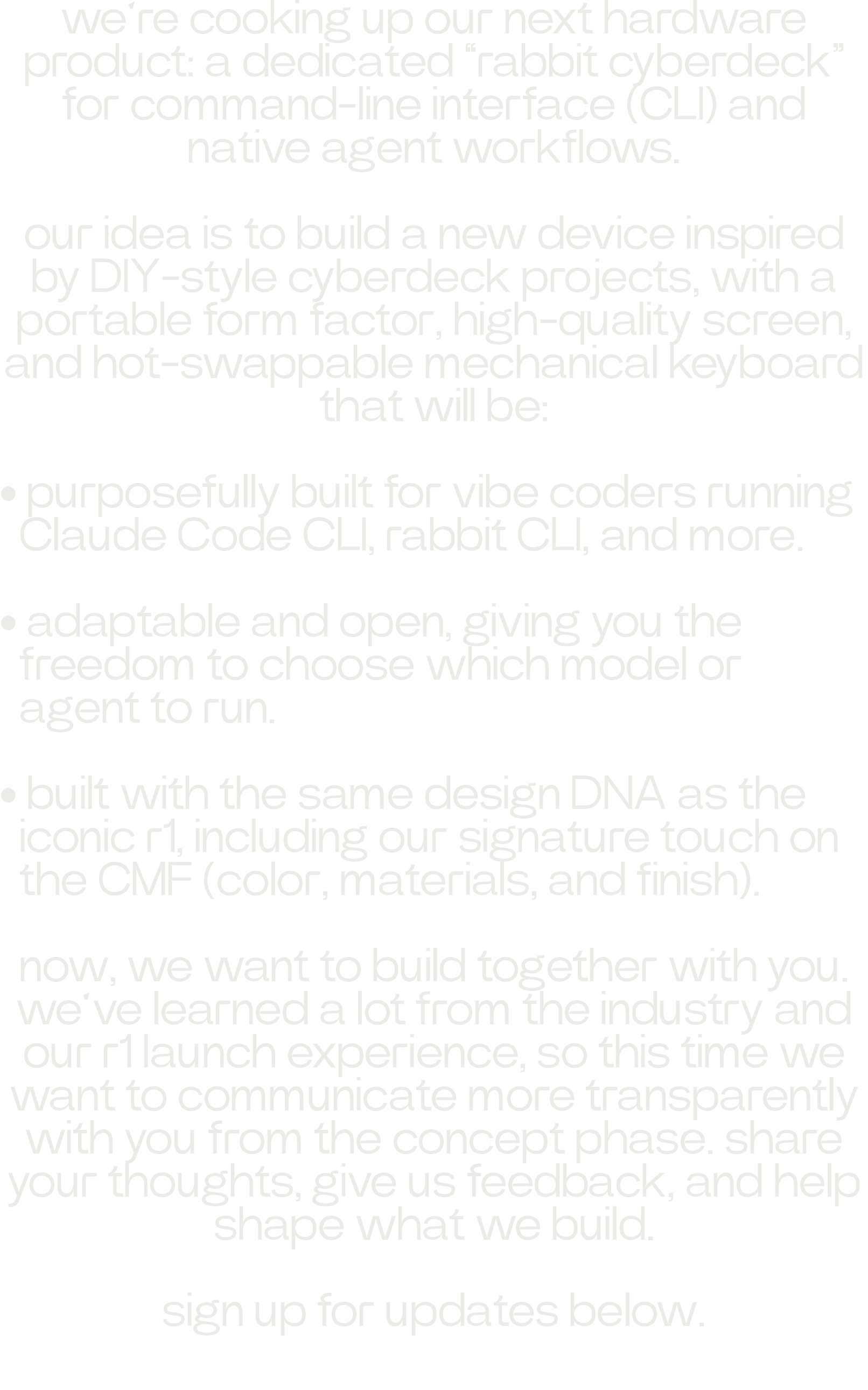 we’re cooking up our next hardware product: a dedicated “rabbit cyberdeck” for command-line interface (CLI) and native agent workflows. our idea is to build a new device inspired by DIY-style cyberdeck projects, with a portable form factor, high-quality screen, and hot-swappable mechanical keyboard that will be: • purposefully built for vibe coders running Claude Code CLI, rabbit CLI, and more. • adaptable and open, giving you the freedom to choose which model or agent to run. • built with the same design DNA as the iconic r1, including our signature touch on the CMF (color, materials, and finish). now, we want to build together with you. we’ve learned a lot from the industry and our r1 launch experience, so this time we want to communicate more transparently with you from the concept phase. share your thoughts, give us feedback, and help shape what we build. sign up for updates below.