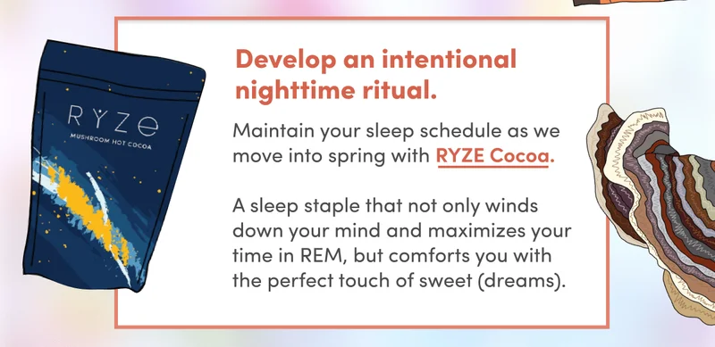 Develop an intentional nighttime ritual | Maintain your sleep schedule as we move into spring with RYZE Cocoa.   A sleep staple that not only winds down your mind and maximizes your time in REM, but comforts you with the perfect touch of sweet (dreams).
