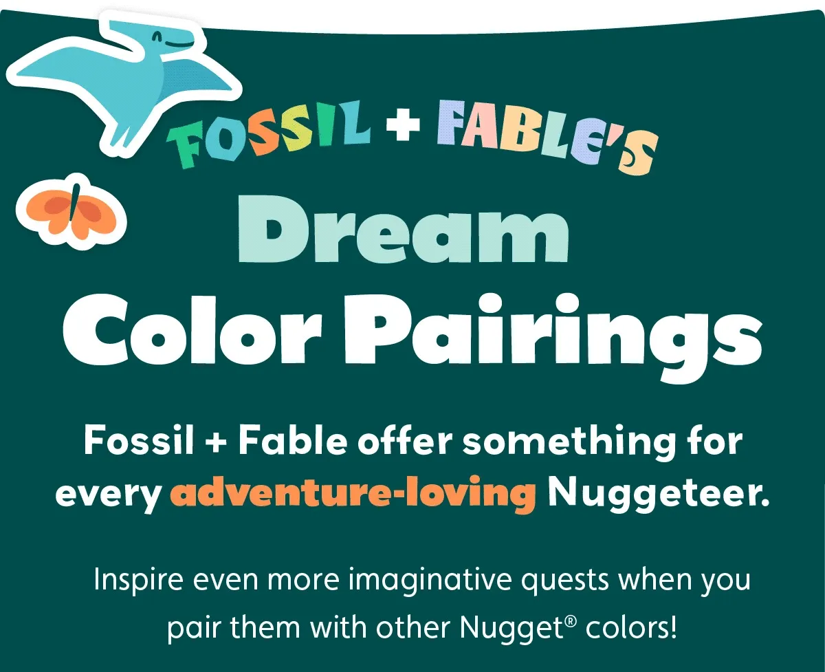 Fossil + Fable’s Dream Color Pairings. Fossil + Fable offer something for every adventure-loving Nuggeteer. Inspire even more imaginative quests when you pair them with other Nugget® colors!