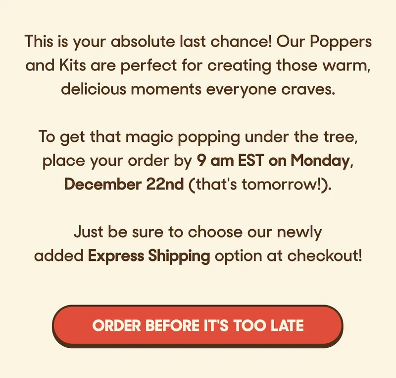 This is your absolute last chance! Our Poppers and Kits are perfect for creating those warm, delicious moments everyone craves.  To get that magic popping under the tree, place your order by&nbsp;9 am EST on Monday, December 22nd (that's tomorrow!).&nbsp;  Just be sure to choose our newly added&nbsp;2nd Day Air&nbsp;option at checkout! ORDER BEFORE IT'S TOO LATE