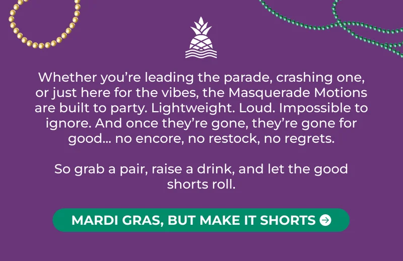 Whether you’re leading the parade, crashing one, or just here for the vibes, the Masquerade Motions  are built to party. Lightweight. Loud. Impossible to ignore. And once they’re gone, they’re gone for good... no encore, no restock, no regrets.  So grab a pair, raise a drink, and let the good shorts roll.