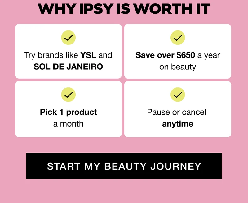 Why IPSY Is Worth It: Try brands like YSL and SOL DE JANEIRO; Save over $650 a year on beauty; Pick 1 product a month; Pause or cancel anytime. START MY BEAUTY JOURNEY