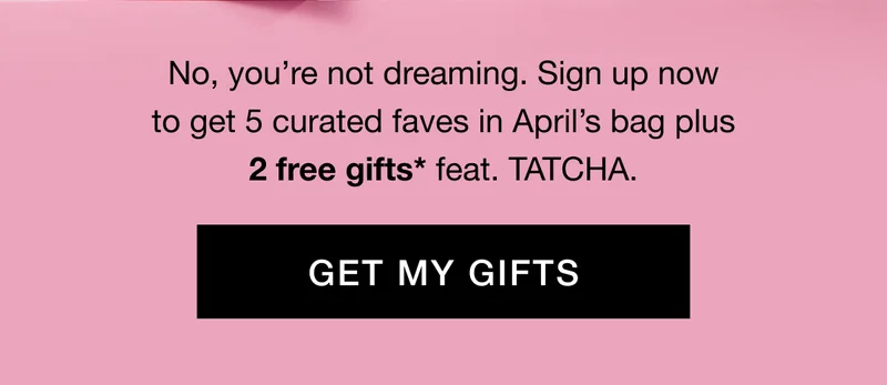 No, you’re not dreaming. Sign up now to get 5 curated faves in April’s bag plus 2 free gifts* feat. TATCHA. GET MY GIFTS