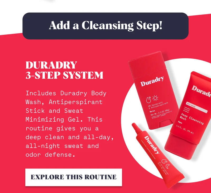 Add a Cleansing Step! Duradry  3-Step System Includes Duradry Body Wash, Antiperspirant Stick and Sweat Minimizing Gel. This routine gives you a deep clean and all-day, all-night sweat and odor defense. EXPLORE THIS ROUTINE