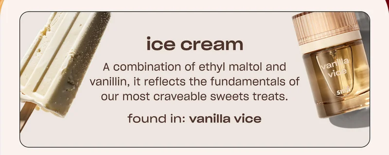 ice cream A combination of ethyl maltol and vanillin, it reflects the fundamentals of our most craveable sweets treats. FOUND IN: VANILLA VICE