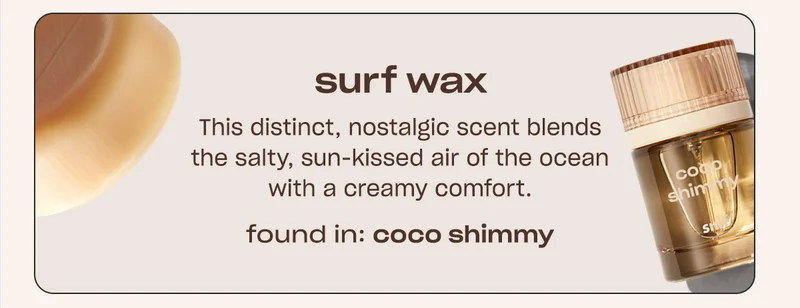 surf wax This distinct, nostalgic scent blends the salty, sun-kissed air of the ocean with a creamy comfort. FOUND IN: COCO SHIMMY