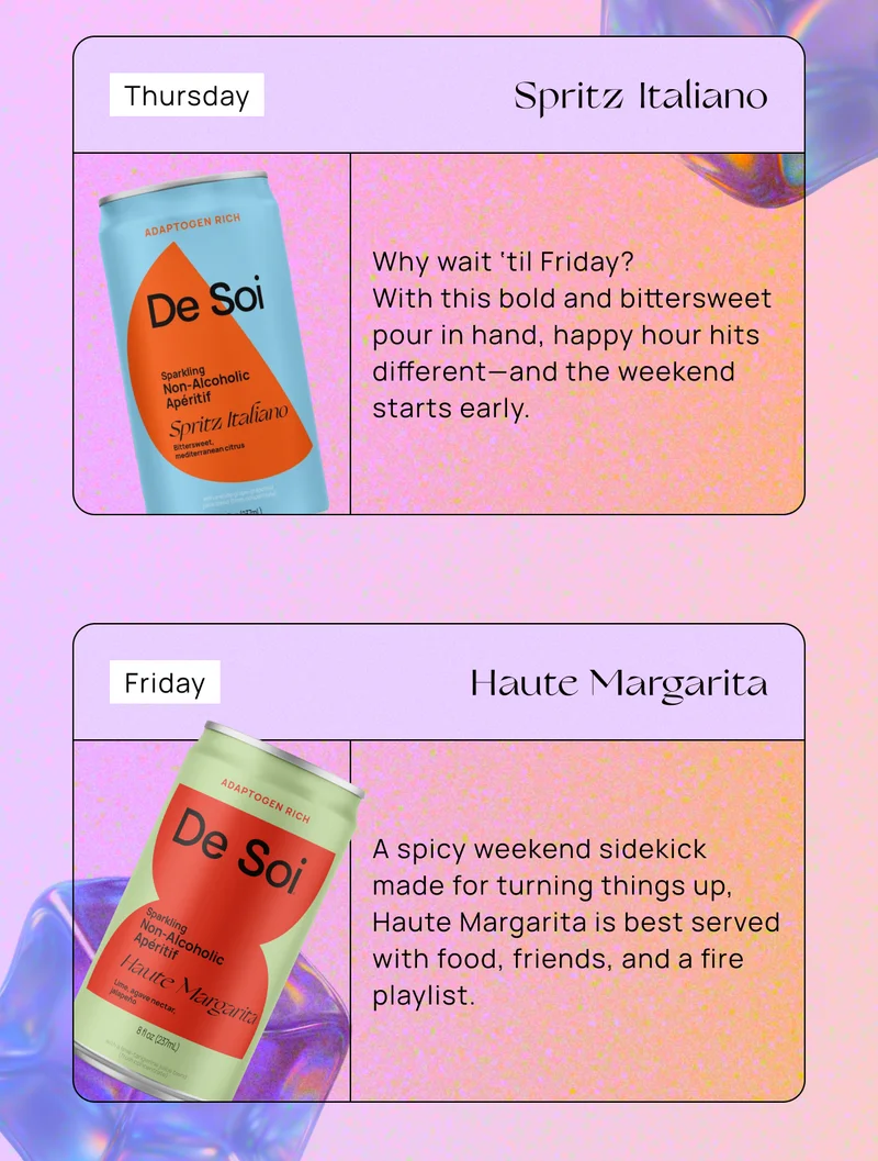Thursday – Spritz Italiano Why wait ‘til Friday? With this bold and bittersweet pour in hand, happy hour hits different—and the weekend starts early. |  Friday – Haute Margarita A spicy weekend sidekick made for turning things up, Haute Margarita is best served with food, friends, and a fire playlist.