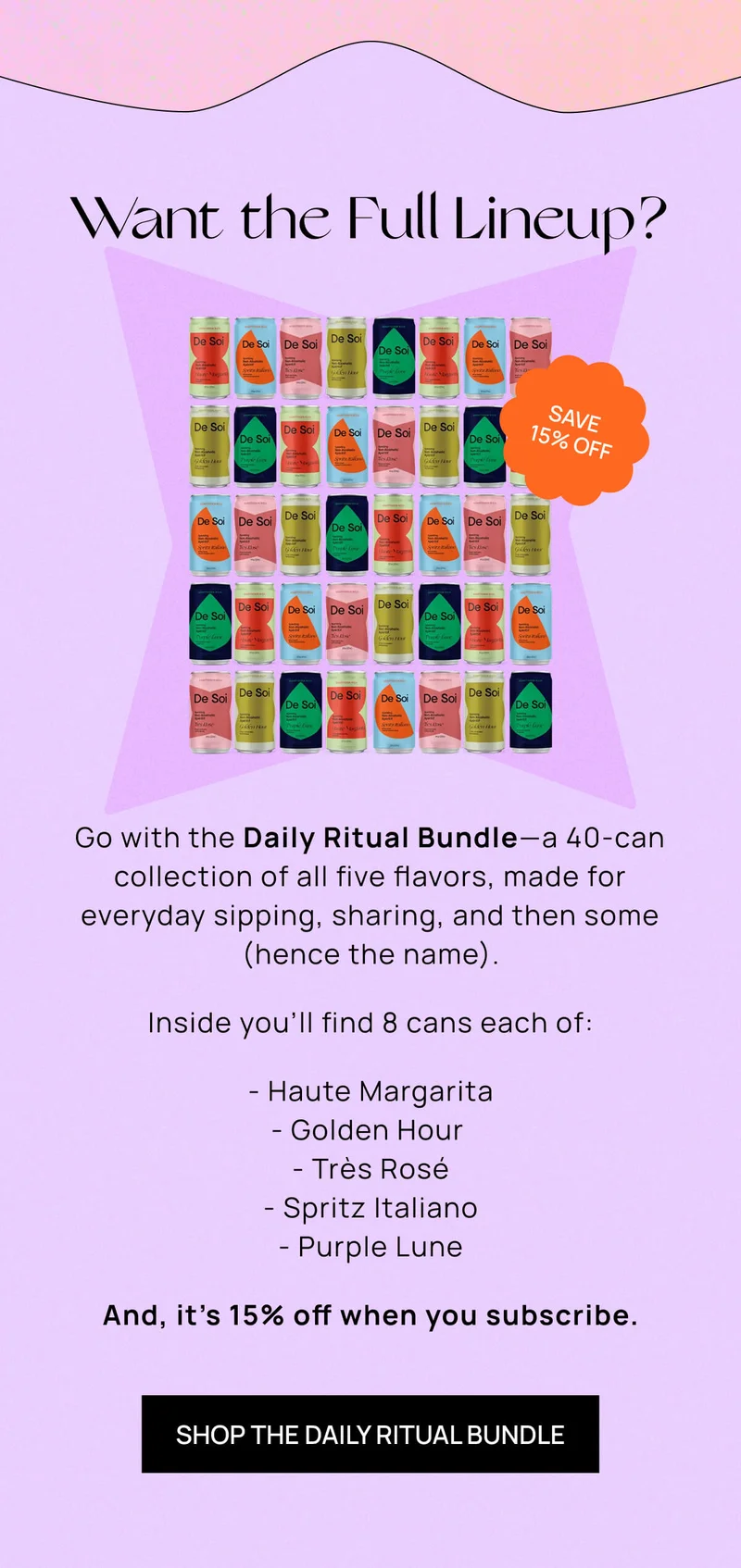 Want the Full Lineup? | Go with the Daily Ritual Bundle––a 40-can collection of all five flavors, made for everyday sipping, sharing, and then some (hence the name).   Inside you’ll find 8 cans each of:          - Haute Margarita - Golden Hour  - Très Rosé - Spritz Italiano - Purple Lune  And, it’s 15% off when you subscribe. | SHOP THE DAILY RITUAL BUNDLE