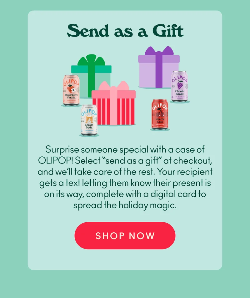 Surprise someone special with a case of OLIPOP! Select “send as a gift” at checkout, and we’ll take care of the rest. Your recipient gets a text letting them know their present is on its way, complete with a digital card to spread those fizzy feelings.