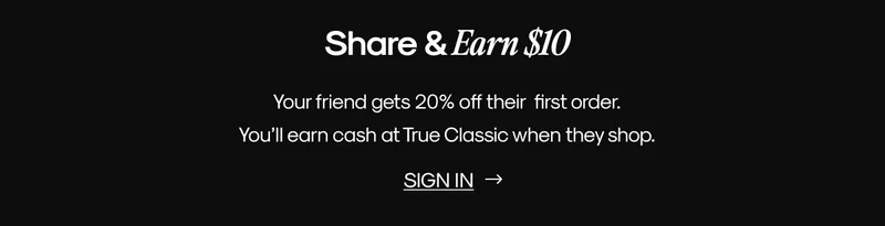 Share & Earn $10 | Your friend gets 20% off their  first order. You’ll earn cash at True Classic when they shop. | SIGN IN
