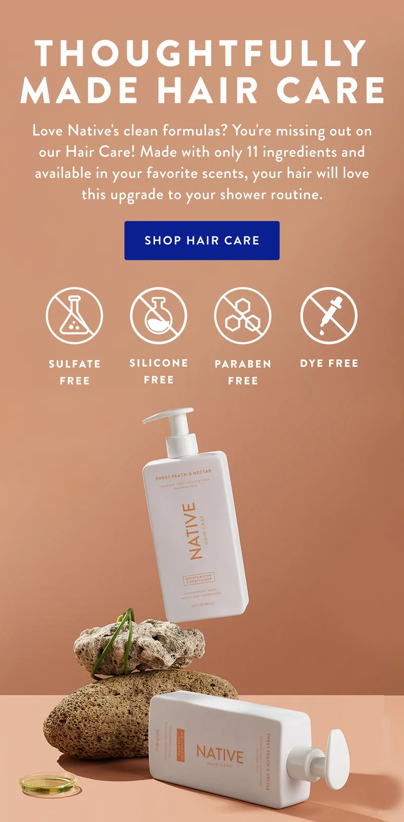 THOUGHTFULLY MADE HAIR CARE | Love Native's clean formulas? You're missing out on our Hair Care! Made with only 11 ingredients and available in your favorite scents, your hair will love this upgrade to your shower routine. | SHOP HAIR CARE