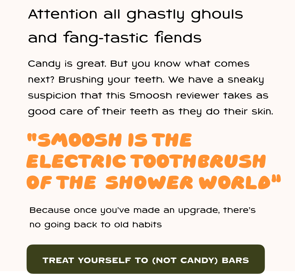 Attention all ghastly ghouls and fang-tastic fiends    Candy is great. But you know what comes next: brushing your teeth. You shower deserves that same upgrade. One of our customer's said it best: “smoosh is the electric toothbrush  of the  shower world.” Because once you’ve felt the difference, there’s no going back to old habits.