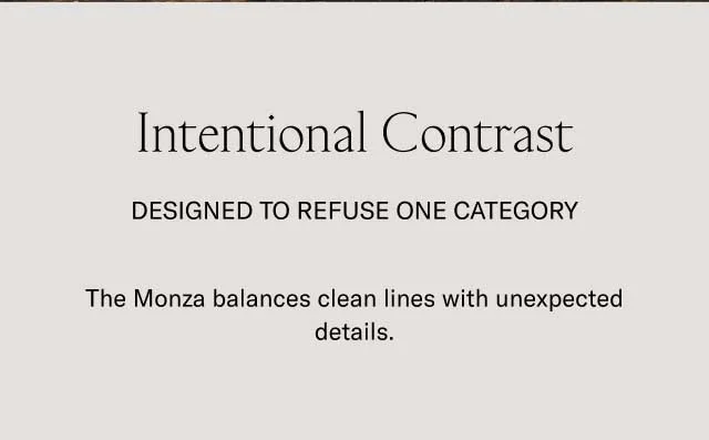 Intentional Contrast Designed to refuse one category The Monza balances clean lines with unexpected details.