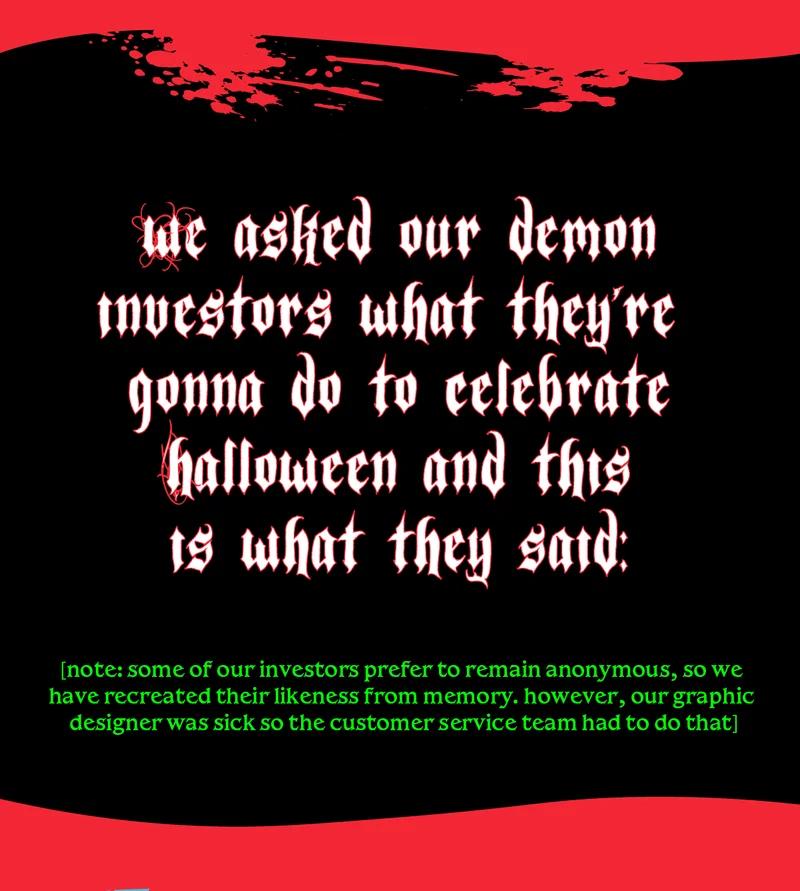 we asked our demon investors what they're gonna do to celebrate halloween and this is what they said. [note: some of our investors prefer to remain anonymous, so we have recreated their likeness from memory. however, our graphic designer was sick so the customer service team had to do that]