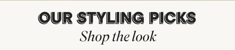 OUR STYLING PICKS. SHOP THE LOOK.