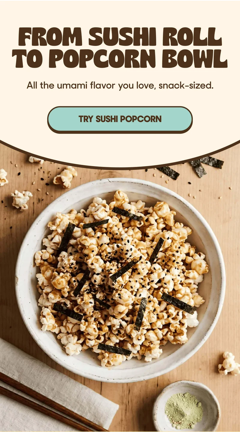 FROM SUSHI ROLL TO POPCORN BOWL All the umami flavor you love, snack-sized. TRY SUSHI POPCORN