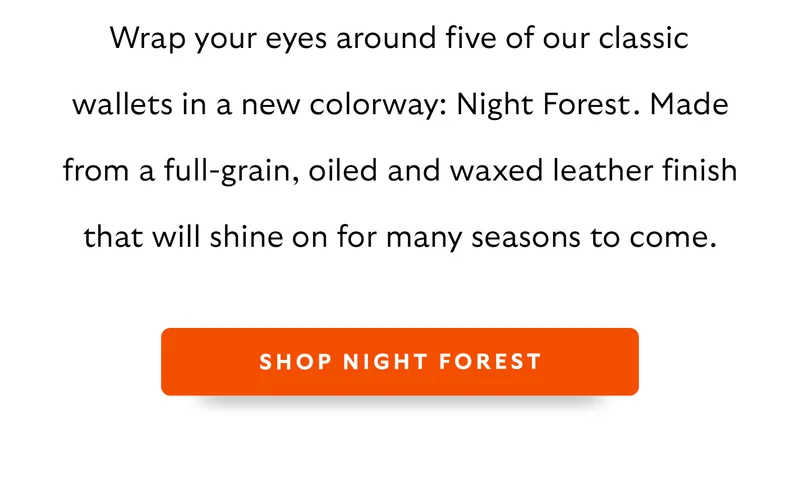 Wrap your eyes around five of our classic wallets in a new colorway: Night Forest. Made from a full-grain, oiled and waxed leather finish that will shine on for many seasons to come.
