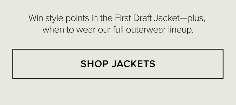 Win style points in the First Draft Jacket-plus, when to wear our full outerwear lineup. SHOP JACKETS