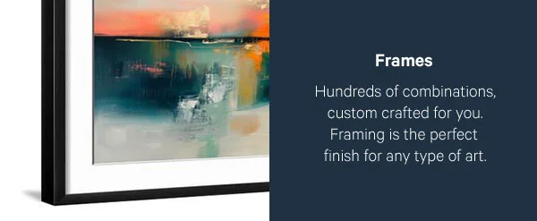 Frames: Hundreds of combinations, custom crafted for you. Framing is the perfect finish for any type of art.