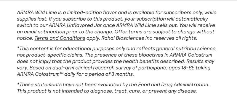ARMRA Wild Lime is a limited-edition flavor and is available for subscribers only, while supplies last. If you subscribe to this product, your subscription will automatically switch to our ARMRA Unflavored Jar once ARMRA Wild Lime sells out. You will receive an email notification prior to the change. Offer terms are subject to change without notice. Terms and Conditions apply. Rahal Biosciences Inc reserves all rights.  *This content is for educational purposes only and reflects general nutrition science, not product-specific claims. The presence of these bioactives in ARMRA Colostrum does not imply that the product provides the health benefits described. Results may vary. Based on dual-arm clinical research survey of participants ages 18-65 taking ARMRA Colostrum™ daily for a period of 3 months.  *These statements have not been evaluated by the Food and Drug Administration. This product is not intended to diagnose, treat, cure, or prevent any disease.