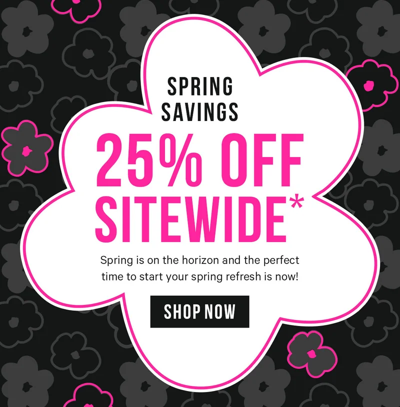 Spring Savings - 25% off Sitewide* Spring is on the horizon and the perfect time to start your spring refresh is now!