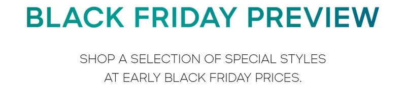 BLACK FRIDAY PREVIEW SHOP A SELECTION OF SPECIAL STYLES AT THEIR LOWEST PRICES OF THE YEAR