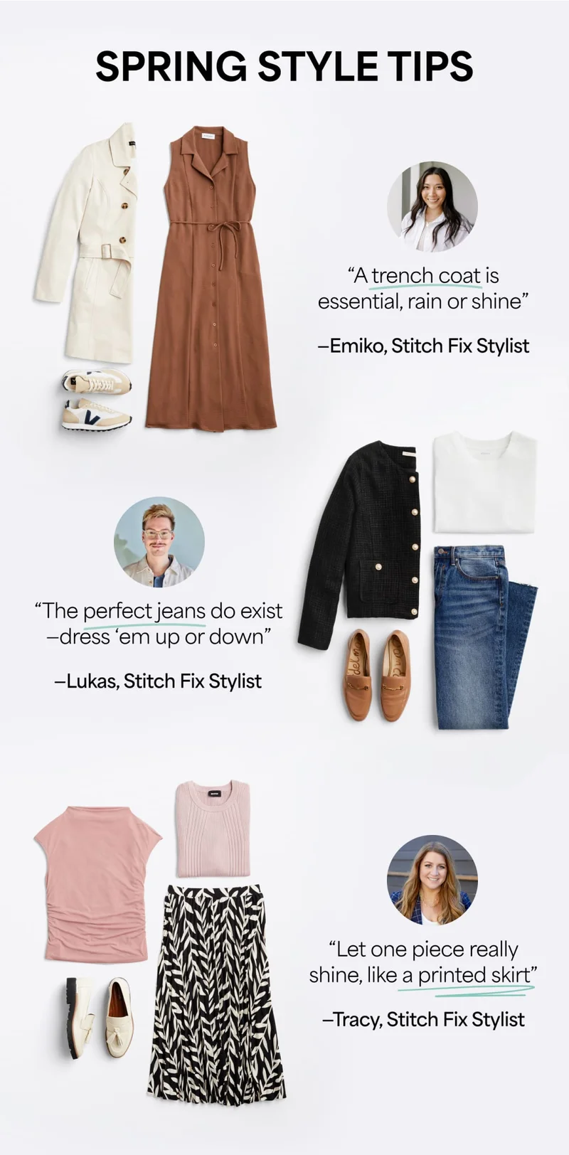 SPRING&nbsp;STYLE&nbsp;TIPS:
“A&nbsp;trench&nbsp;coat is essential, rain&nbsp;or&nbsp;shine.” ‑Emiko,&nbsp;Stitch&nbsp;Fix&nbsp;Stylist. “The&nbsp;perfect&nbsp;jeans do exist—dress&nbsp;’em&nbsp;up&nbsp;or&nbsp;down.” ‑Lukas,&nbsp;Stitch&nbsp;Fix Stylist. “Let&nbsp;one&nbsp;piece really shine, like&nbsp;a&nbsp;printed&nbsp;skirt.” ‑Tracy,&nbsp;Stitch&nbsp;Fix Stylist.