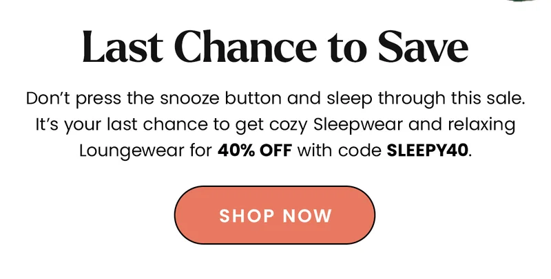 Body: Don’t press the snooze button and sleep through this sale. It’s your last chance to get cozy Sleepwear and relaxing Loungewear for 40% off with code discount code. CTA: Shop Now