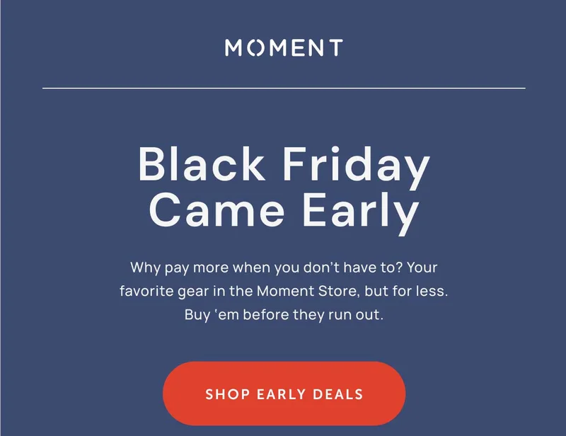 Black Friday Came Early, Why Pay more when you don't have to? Your favorite gear in the Moment Store, but for less. Buy 'em before they run out.