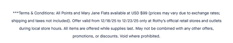 All Points and Mary Jane Flats available at USD $99 (prices may vary due to exchange rates; shipping and taxes not included). Offer valid from 12/18/25 to 12/23/25 only at Rothy’s official retail stores and outlets during local store hours. All items are offered while supplies last. May not be combined with any other offers, promotions, or discounts. Void where prohibited.