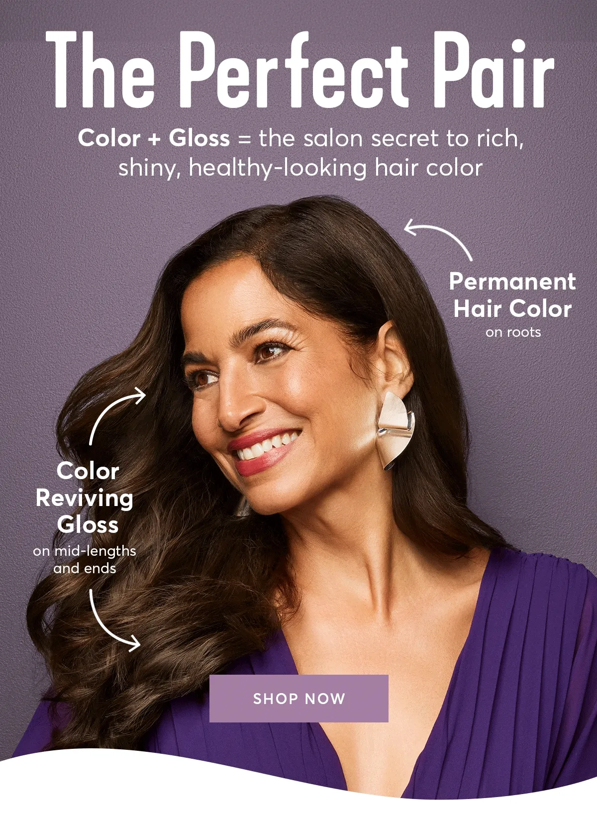 The perfect pair - Color + Gloss=the salon secret to rich, shiny, healthy-looking hair color. Permanent hair color on roots | color reviving gloss on mid-lengths and ends - SHOP NOW