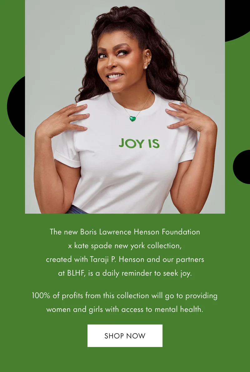The new Boris Lawrence Henson Foundation x kate spade new york collection, created with Taraji P. Henson and our partners at BLHF, is a daily reminder to seek joy. 100% of profits from this collection will go to providing women and girls with access to mental health.