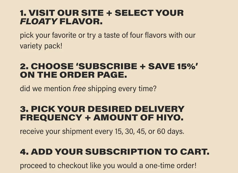 1. VISIT OUR SITE + SELECT YOUR  FLOATY FLAVOR. pick your favorite or try a taste of four flavors with our  variety pack!  2. CHOOSE ‘SUBSCRIBE + SAVE 15%’  ON THE ORDER PAGE. did we mention free shipping every time?  3. PICK YOUR DESIRED DELIVERY  FREQUENCY + AMOUNT OF HIYO. receive your shipment every 15, 30, 45, or 60 days.  4. ADD YOUR SUBSCRIPTION TO CART.  proceed to checkout like you would a one-time order!