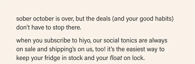 sober october is over, but the deals (and your good habits) don’t have to stop there.  when you subscribe to hiyo, our social tonics are always  on sale and shipping’s on us, too! it’s the easiest way to keep your fridge in stock and your float on lock.