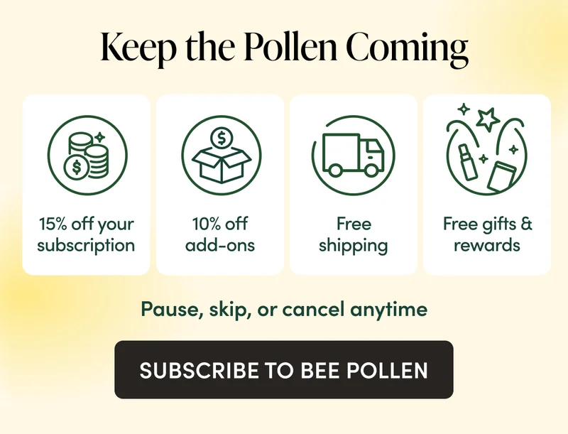 Keep the Pollen Coming 15% off your subscription  10% off everything else  Free shipping  Unlock exclusive free gifts & rewards Pause, skip, or cancel anytime