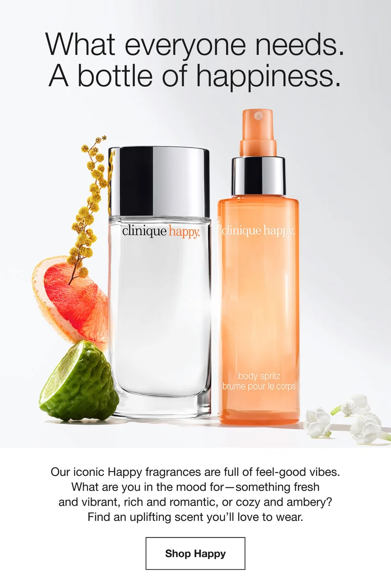 What everyone needs. A bottle of happiness. Our iconic Happy fragrances are full of feel-good vibes. What are you in the mood for-something fresh and vibrant, rich and romantic, or cozy and ambery? Find an uplifting scent you'll love to wear. Shop Happy