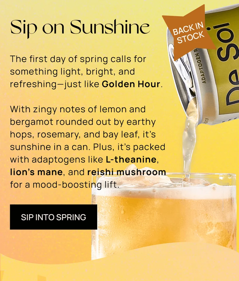 Sip On Sunshine  | { Badge: Back In Stock! }  | The first day of spring calls for something light, bright, and refreshing—just like Golden Hour.  | With zingy notes of lemon and bergamot rounded out by earthy hops, rosemary, and bay leaf, it’s basically sunshine in a can. Plus, it’s packed with adaptogens like L-theanine, lion’s mane, and reishi mushroom for a mood-boosting lift. | SIP INTO SPRING