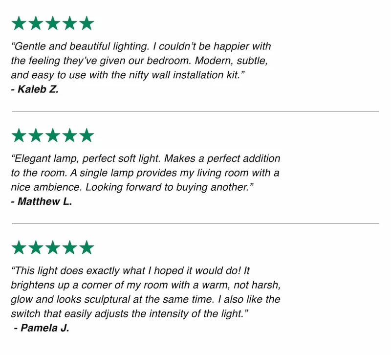 “Gentle and beautiful lighting. I couldn’t be happier with the feeling they’ve given our bedroom. Modern, subtle, and easy to use with the nifty wall installation kit.” - Kaleb Z.