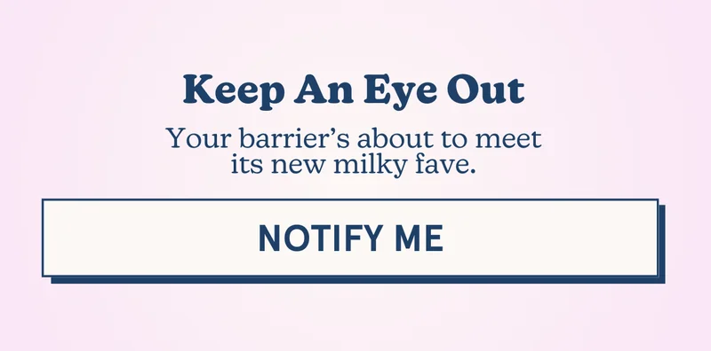 Keep An Eye Out! Your barrier’s about to meet its new milky fave. [NOTIFY ME]
