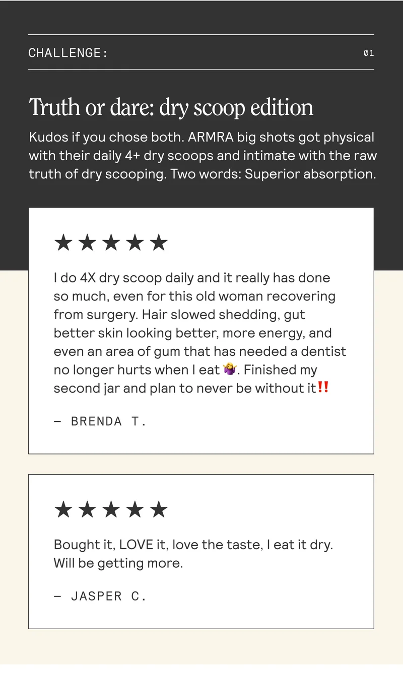CHALLENGE: Truth or dare: dry scoop edition. Kudos if you chose both. ARMRA big shots got physical with their daily 4+ dry scoops and intimate with the raw truth of dry scooping. Two words: Superior absorption. | do 4X dry scoop daily and it really has done so much, even for this old woman recovering from surgery. Hair slowed shedding, gut better skin looking better, more energy, and even an area of gum that has needed a dentist no longer hurts when eat. Finished my second jar and plan to never be without it!! — BRENDA T.  Bought it, LOVE it, love the taste, eat it dry. Will be getting more. - JASPER C.