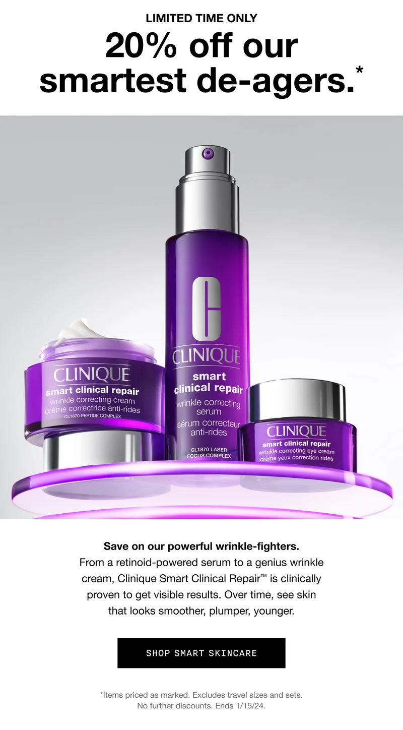 LIMITED TIME ONLY | 20% off our smartest de-agers.* | Save on our powerful wrinkle-fighters. From a retinoid-powered serum to a genius wrinkle cream, Clinique Smart Clinical Repair™ is clinically proven to get visible results. Over time, see skin that looks smoother, plumper, younger. | SHOP SMART SKINCARE | *Items priced a marked. Excludes travel sizes and sets. No further discounts. Ends 1/15/24.