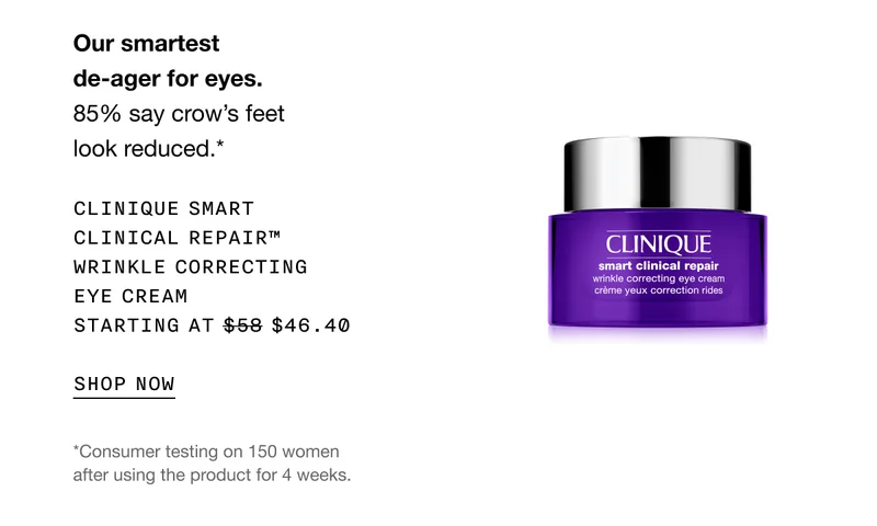 Our smartest de-ager for eyes. 85% say crow's feet look reduced.* | CLINIQUE SMART CLINICAL REPAIR™ WRINKLE CORRECTING EYE CREAM STARTING AT $46.40 | SHOP NOW | *Consumer testing on 150 women after using the product for 4 weeks.