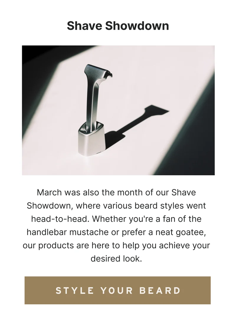 Shave Showdown March was also the month of our Shave Showdown, where various beard styles went head-to-head. Whether you're a fan of the handlebar mustache or prefer a neat goatee, our products are here to help you achieve your desired look. [Style Your Beard]