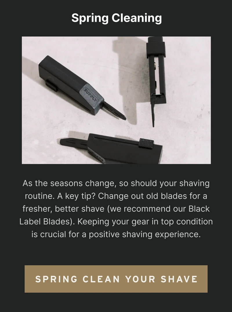 Spring Cleaning As the seasons change, so should your shaving routine. A key tip? Change out old blades for a fresher, better shave (we recommend our Black Label Blades). Keeping your gear in top condition is crucial for a positive shaving experience. [Spring Clean Your Routine]