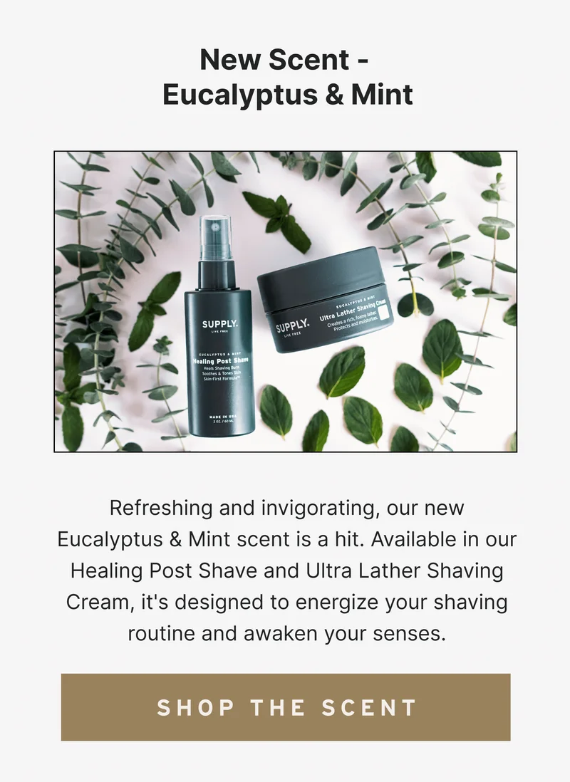 New Scent Launch - Eucalyptus & Mint  Refreshing and invigorating, our new Eucalyptus & Mint scent is a hit. Available in our Healing Post Shave and Ultra Lather Shaving Cream, it's designed to energize your shaving routine and awaken your senses. [Shop the Scent]