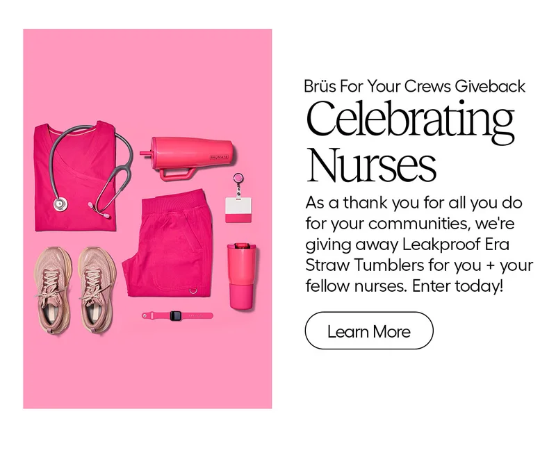 Brüs For Your Crews Giveback. Celebrating Nurses. As a thank you for all you do for your communities, we're giving away Leakproof Era Straw Tumblers for you + your fellow nurses! Enter today! - Learn More