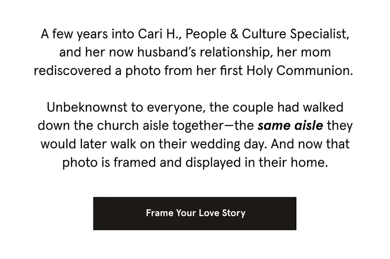 A few years into Cari H., People & Culture Specialist, and her now husband’s relationship, her mom rediscovered a photo from her first Holy Communion.   Unbeknownst to everyone, the couple had walked down the church aisle together—the same aisle they would later walk on their wedding day. And now that photo is framed and displayed in their home.