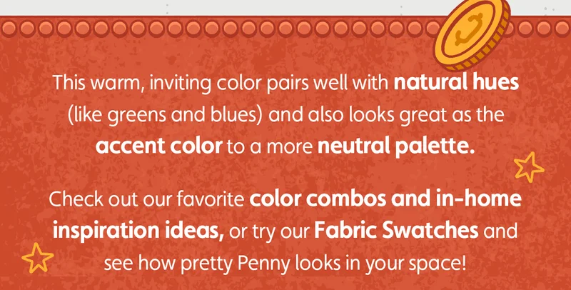 This warm, inviting color pairs well with natural hues (like greens and blues) and also looks great as the accent color to a more neutral palette. Check out our favorite color combos and in-home inspiration ideas, or try our Fabric Swatches and see how pretty Penny looks in your space!